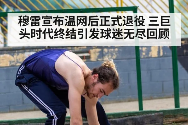 穆雷宣布温网后正式退役 三巨头时代终结引发球迷无尽回顾